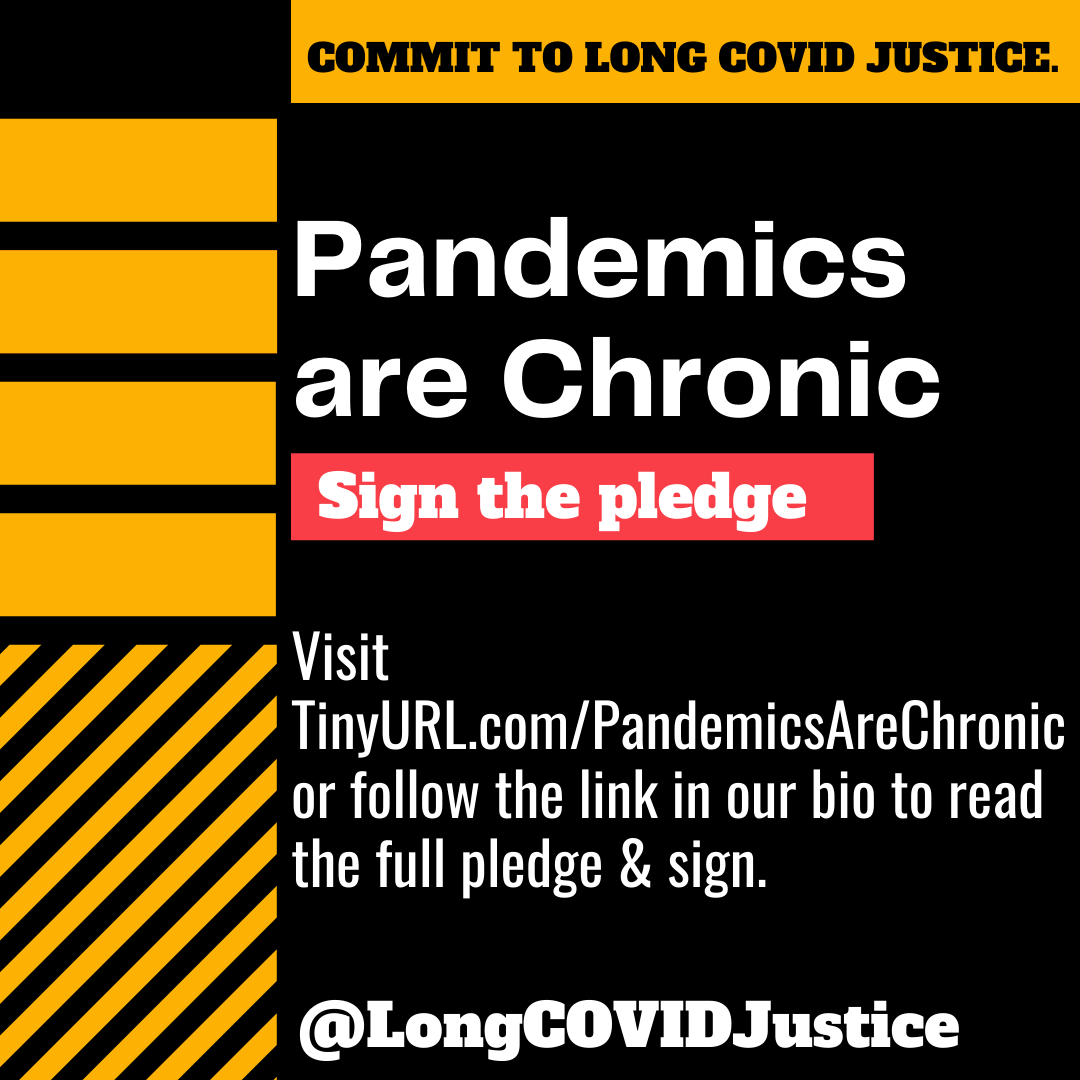 A black background with yellow bars at the top and left side. Text on the image says "Commit to Long Covid Justice. Pandemics are chronic. Sign the pledge. Visit TinyURL.com/PandemicsAreChronic or follow the link in our bio to read the full pledge and sign. @LongCovidJustice."