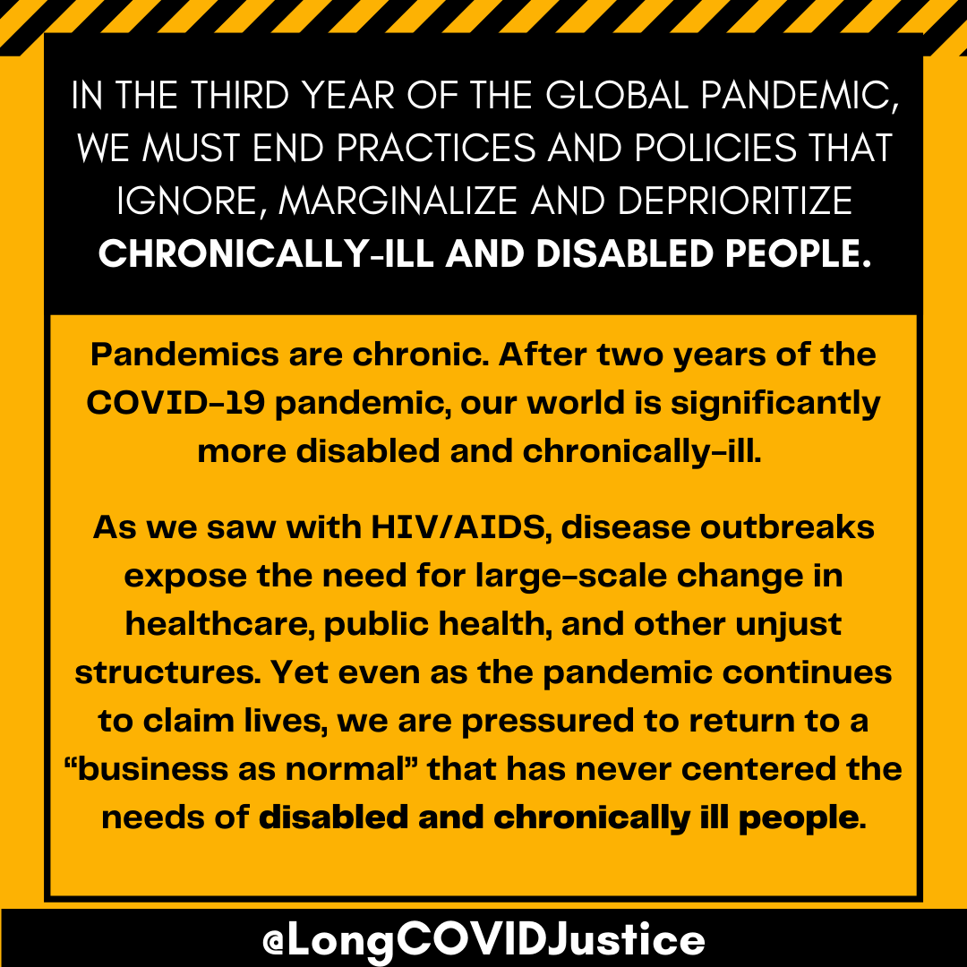 A black and yellow caution tape themed background. Text on the image says "In the third year of the global pandemic, we must end practices and policies that ignore, marginalize and deprioritize chronically-ill and disabled people. Pandemics are chronic. After two years of the COVID-19 pandemic, our world is significantly more disabled and chronically-ill. As we saw with HIV/AIDS, disease outbreaks expose the need for large-scale change in healthcare, public health, and other unjust structures. Yet even as the pandemic continues to claim lives, we are pressured to return to a “business as normal” that has never centered the needs of disabled and chronically ill people."